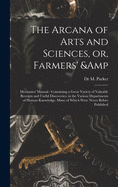 The Arcana of Arts and Sciences, or, Farmers' & Mechanics' Manual: Containing a Great Variety of Valuable Receipts and Useful Discoveries, in the Various Departments of Human Knowledge, Many of Which Were Never Before Published