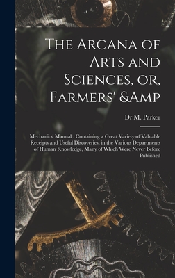 The Arcana of Arts and Sciences, or, Farmers' & Mechanics' Manual: Containing a Great Variety of Valuable Receipts and Useful Discoveries, in the Various Departments of Human Knowledge, Many of Which Were Never Before Published - Parker, M, Dr.