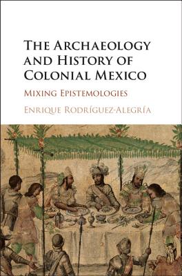 The Archaeology and History of Colonial Mexico: Mixing Epistemologies - Rodrguez-Alegra, Enrique