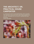 The Architect, or Practical House Carpenter: Illustrated by Sixty-Four Engravings, Which Exhibit the Orders of Architecture, and Other Elements of the Art; Designed for the Use of Carpenters and Builders (Classic Reprint)