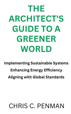 The Architect's Guide to a Greener World: Implementing Sustainable Systems, Enhancing Energy Efficiency, Aligning with Global Standards - Penman, Chris C