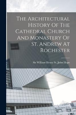 The Architectural History Of The Cathedral Church And Monastery Of St. Andrew At Rochester - Sir William Henry St John Hope (Creator)