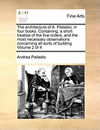 The Architecture of A. Palladio; in Four Books. Containing, a Short Treatise of the Five Orders, and the Most Necessary Observations Concerning all Sorts of Building of 4; Volume 2