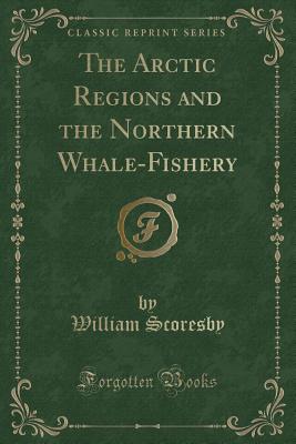 The Arctic Regions and the Northern Whale-Fishery (Classic Reprint) - Scoresby, William