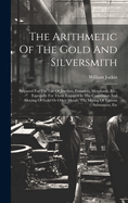 The Arithmetic Of The Gold And Silversmith: Prepared For The Use Of Jewelers, Founders, Merchants, Etc., Especially For Those Engaged In The Conversion And Alloying Of Gold Or Other Metals, The Mixing Of Various Substances, Etc