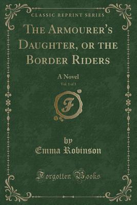 The Armourer's Daughter, or the Border Riders, Vol. 1 of 3: A Novel (Classic Reprint) - Robinson, Emma