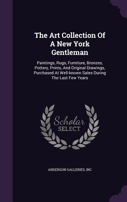 The Art Collection Of A New York Gentleman: Paintings, Rugs, Furniture, Bronzes, Pottery, Prints, And Original Drawings, Purchased At Well-known Sales During The Last Few Years - Inc, Anderson Galleries