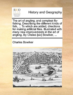 The Art of Angling; And Compleat Fly-Fishing. Describing the Different Kinds of Fish, ... to Which Are Added, Directions for Making Artificial Flies. Illustrated with Many New Improvements in the Art of Angling. by Chales [Sic] Bowlker, ... - Bowlker, Charles