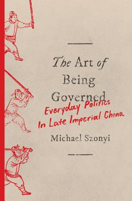 The Art of Being Governed: Everyday Politics in Late Imperial China - Szonyi, Michael