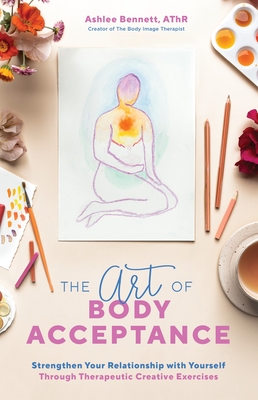 The Art of Body Acceptance: Strengthen Your Relationship with Yourself Through Therapeutic Creative Exercises - Bennett, Ashlee