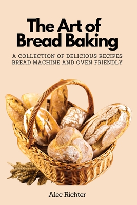 The Art of Bread Baking: A Collection of Delicious Recipes Bread Machine and Oven Friendly - Alec Richter