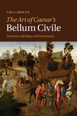 The Art of Caesar's Bellum Civile: Literature, Ideology, and Community - Grillo, Luca