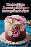 The Art of Cake Decorating: 103 Expert Techniques and Recipes