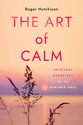 The Art of Calm: Spiritual Exercises for the Anxious Soul - Hutchison, Roger