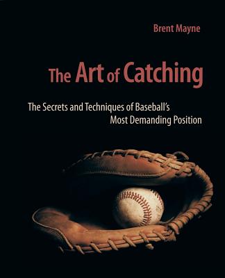 The Art of Catching: The Secrets and Techniques of Baseball's Most Demanding Position - Mayne, Brent