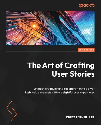 The Art of Crafting User Stories: Unleash creativity and collaboration to deliver high-value products with a delightful user experience - Lee, Christopher