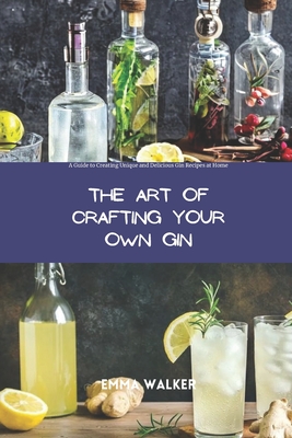 The Art of Crafting Your Own Gin: A Guide to Creating Unique and Delicious Gin Recipes at Home - Walker, Emma