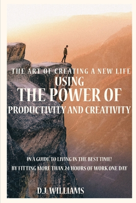 The Art Of Creating A New Life Using The Power Of Productivity And Creativity In A Guide To Living In The Best Time! By Fitting More Than 24 Hours Of Work One Day - Williams, D J