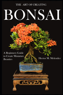 The Art of Creating Bonsai: A Beginners Guide to Create Miniature Beauties