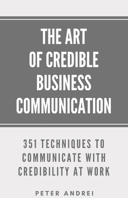 The Art of Credible Business Communication: 351 Techniques to Communicate With Credibility at Work - Andrei, Peter