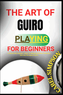 The Art of Guiro Playing for Beginners: A Step-By-Step Beginner's Guide To Mastering Rhythms, Techniques, And Latin Percussion Patterns