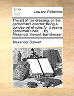 The Art of Hair Dressing, Or, the Gentleman's Director; Being a Concise Set of Rules for Dressing Gentlemen's Hair, ... by Alexander Stewart, Hair-Dresser,