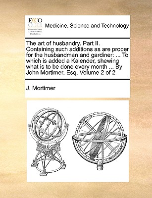 The Art of Husbandry. Part II. Containing Such Additions as Are Proper for the Husbandman and Gardiner: To Which Is Added a Kalender, Shewing What Is to Be Done Every Month ... by John Mortimer, Esq. Volume 2 of 2 - Mortimer, J