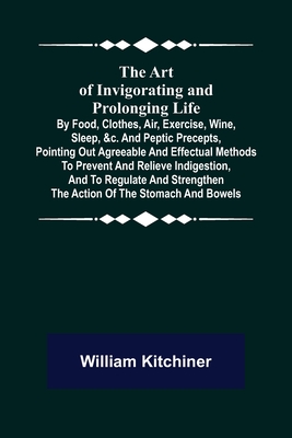 The Art of Invigorating and Prolonging Life; By Food, Clothes, Air, Exercise, Wine, Sleep, &c. and Peptic Precepts, Pointing Out Agreeable and Effectual Methods to Prevent and Relieve Indigestion, and to Regulate and Strengthen the Action of the... - Kitchiner, William