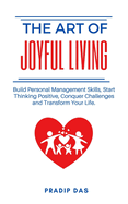 The Art of Joyful Living: Build Personal Management Skills, Start Thinking Positive, Conquer Challenges and Transform Your Life.