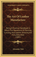 The Art of Leather Manufacture: Being a Practical Handbook in Which the Operations of Tanning, Currying, and Leather Dressing Are Fully Described (1885)