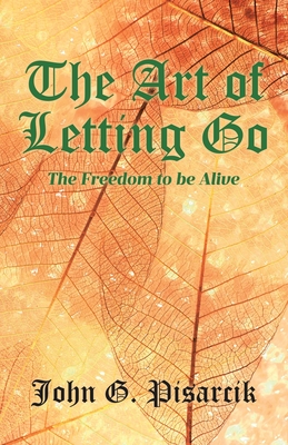 The Art of Letting Go: The Freedom to be Alive - Pisarcik, John G