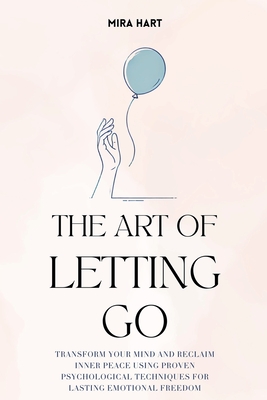 The Art of Letting Go: Transform Your Mind and Reclaim Inner Peace Using Proven Psychological Techniques for Lasting Emotional Freedom - Hart, Mira