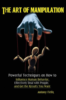 The Art of Manipulation: Powerful Techniques on How to Influence Human Behavior, Effectively Deal with People, and Get the Results You Want - Antony, Felix