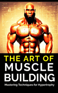 The Art of Muscle Building: Mastering Techniques for Hypertrophy: Bodybuilding Techniques, Muscle Growth Strategies, and Workout Plans