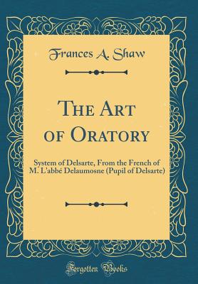 The Art of Oratory: System of Delsarte, from the French of M. l'Abb Delaumosne (Pupil of Delsarte) (Classic Reprint) - Shaw, Frances A