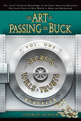 The Art of Passing the Buck, Vol I; Secrets of Wills and Trusts Revealed - Arthur, Charles