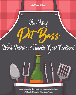 The Art of Pit Boss Wood Pellet and Smoker Grill Cookbook: Mastering the Art to Smoke and Grill Hundreds of Mouth-Watering Delicious Recipes - Allen, Julian