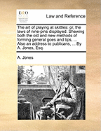 The Art of Playing at Skittles: Or, the Laws of Nine-Pins Displayed. Shewing Both the Old and New Methods of Forming General Goes and Tips, ... Also an Address to Publicans, ... by A. Jones, Esq