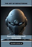The Art Of Refactoring: Mastering Clean Code Techniques