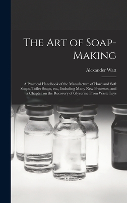 The Art of Soap-making: a Practical Handbook of the Manufacture of Hard and Soft Soaps, Toilet Soaps, Etc., Including Many New Processes, and a Chapter on the Recovery of Glycerine From Waste Leys - Watt, Alexander