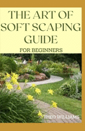 The Art of Soft Scaping Guide for Beginners: The Essential Guide To Soft Scaping for Your Gardening