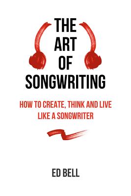 The Art of Songwriting: How to Create, Think and Live Like a Songwriter - Bell, Ed