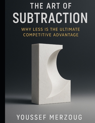The Art of Subtraction: Why Less is the Ultimate Competitive Advantage - Merzoug, Youssef