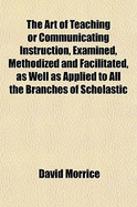 The Art of Teaching or Communicating Instruction, Examined, Methodized and Facilitated: As Well as Applied to All the Branches of Scholastic Education (Classic Reprint)