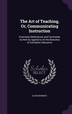 The Art of Teaching, Or, Communicating Instruction: Examined, Methodized, and Facilitated, As Well As Applied to All the Branches of Scholastic Education - Morrice, David