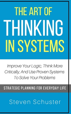 The Art Of Thinking In Systems: Improve Your Logic, Think More Critically, And Use Proven Systems To Solve Your Problems - Strategic Planning For Everyday Life - Schuster, Steven