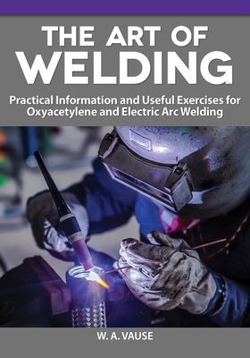 The Art of Welding: Practical Information and Useful Exercises for Oxyacetylene and Electric Arc Welding - Vause, W A