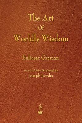 The Art of Worldly Wisdom - Gracian, Baltasar, and Jacobs, Joseph (Translated by)