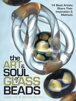 The Art & Soul of Glass Beads: 17 Bead Artists Share Their Inspiration & Methods - Ray, Susan, and Pearce, Richard