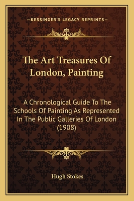 The Art Treasures of London, Painting: A Chronological Guide to the Schools of Painting as Represented in the Public Galleries of London (1908) - Stokes, Hugh (Editor)